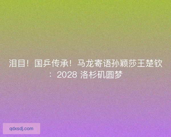 泪目！国乒传承！马龙寄语孙颖莎王楚钦：2028 洛杉矶圆梦