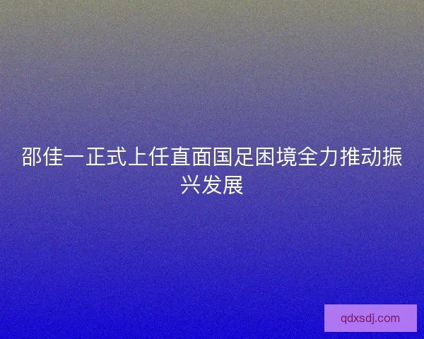 邵佳一正式上任直面国足困境全力推动振兴发展